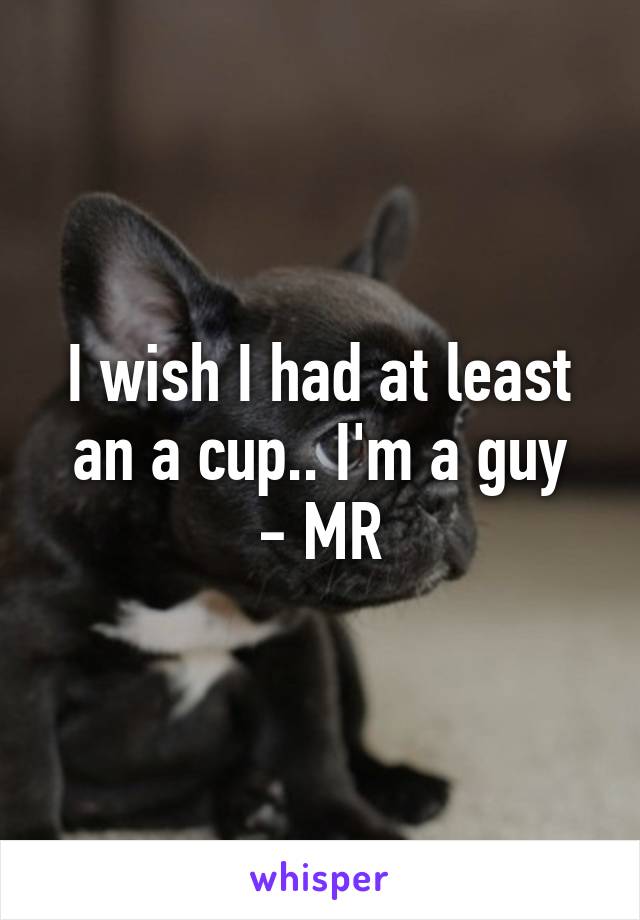 I wish I had at least an a cup.. I'm a guy
- MR