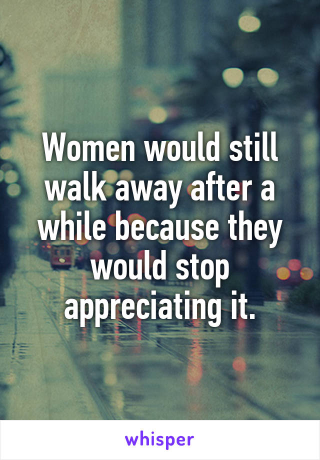 Women would still walk away after a while because they would stop appreciating it.