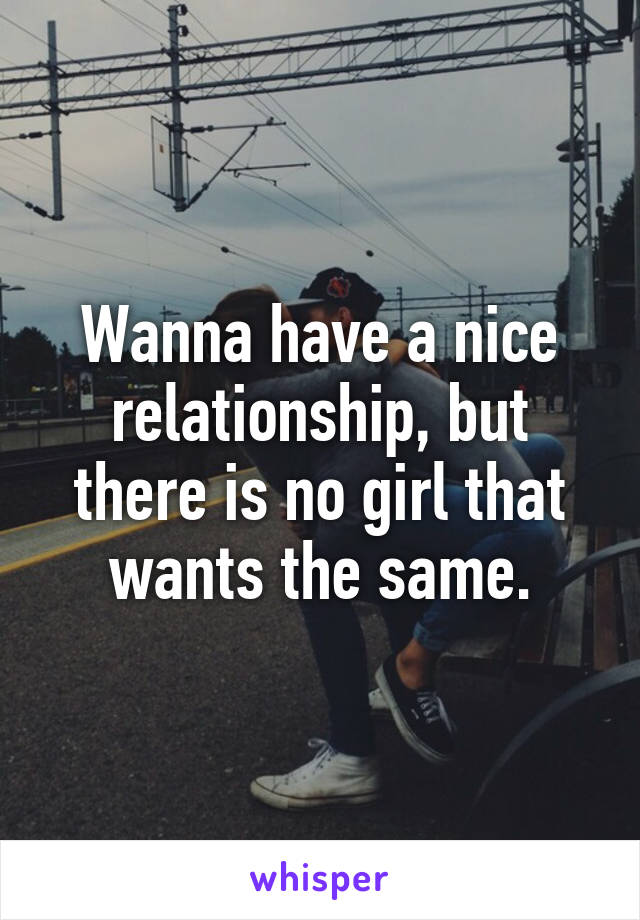 Wanna have a nice relationship, but there is no girl that wants the same.