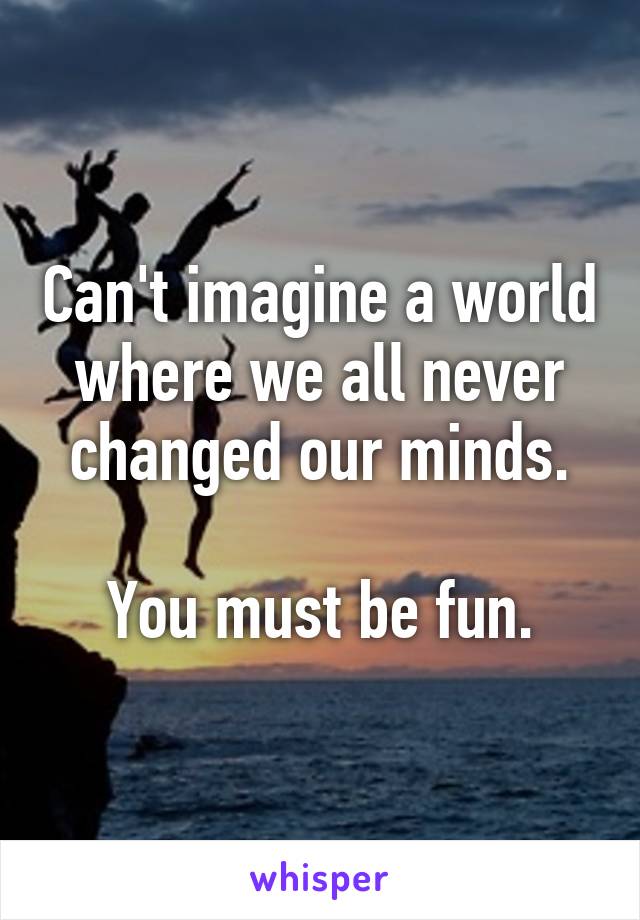 Can't imagine a world where we all never changed our minds.

You must be fun.