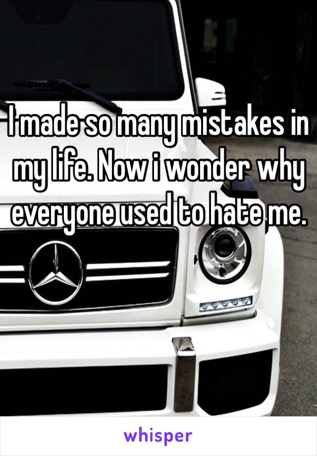 I made so many mistakes in my life. Now i wonder why everyone used to hate me. 