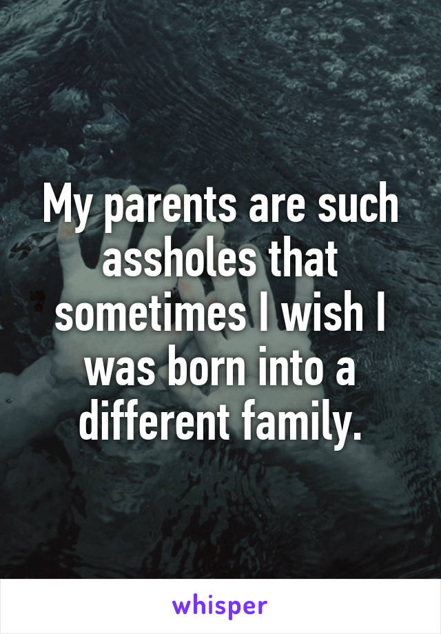 My parents are such assholes that sometimes I wish I was born into a different family.