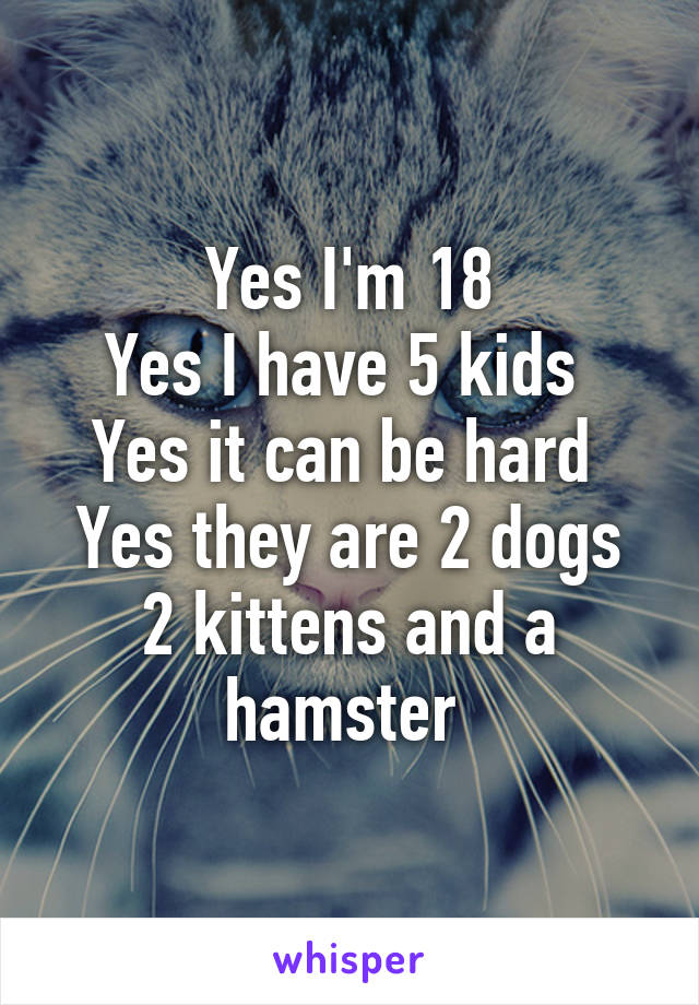 Yes I'm 18
Yes I have 5 kids 
Yes it can be hard 
Yes they are 2 dogs 2 kittens and a hamster 