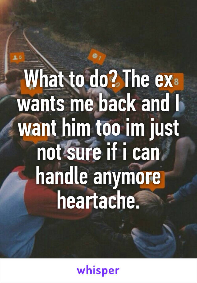 What to do? The ex wants me back and I want him too im just not sure if i can handle anymore heartache.