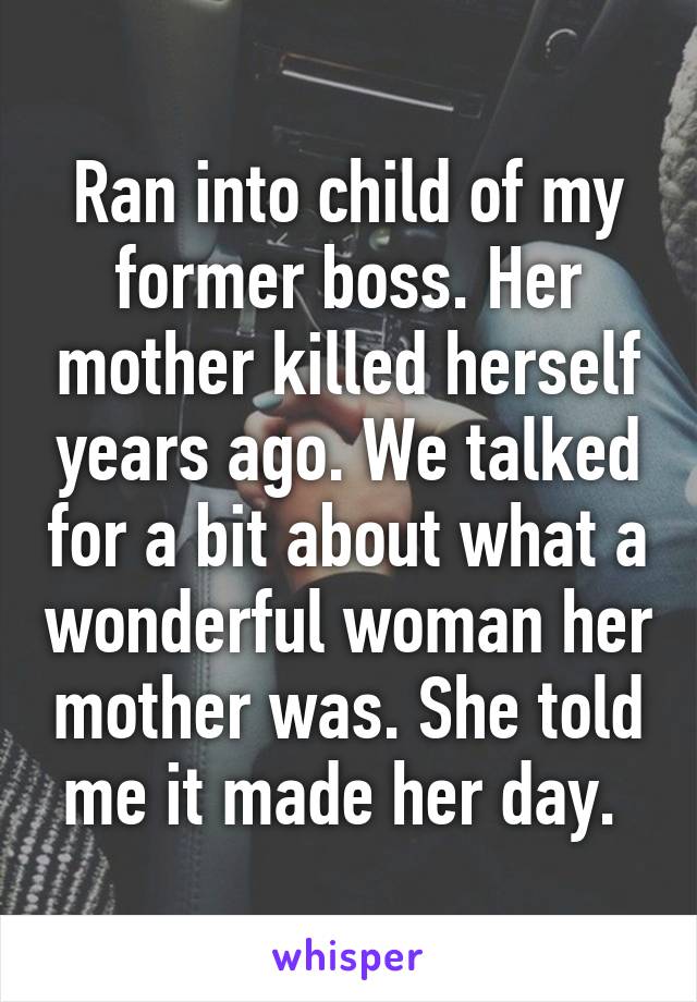 Ran into child of my former boss. Her mother killed herself years ago. We talked for a bit about what a wonderful woman her mother was. She told me it made her day. 