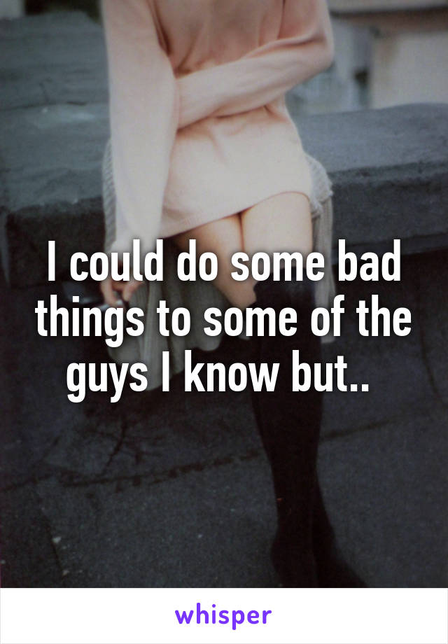 I could do some bad things to some of the guys I know but.. 