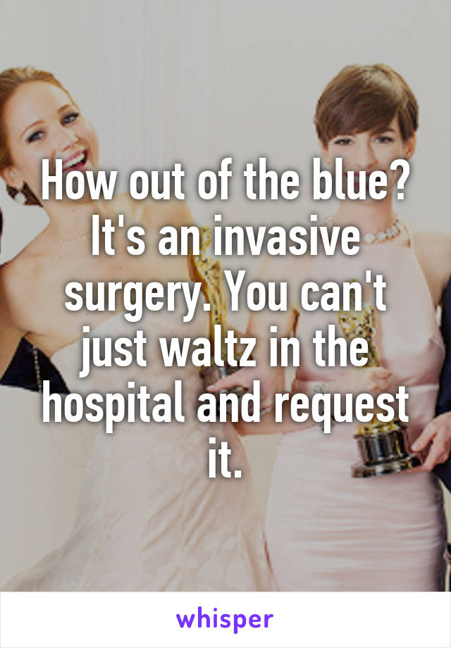 How out of the blue? It's an invasive surgery. You can't just waltz in the hospital and request it.