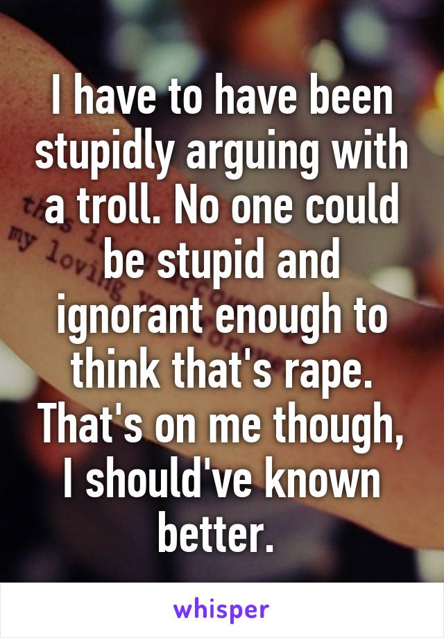 I have to have been stupidly arguing with a troll. No one could be stupid and ignorant enough to think that's rape. That's on me though, I should've known better. 