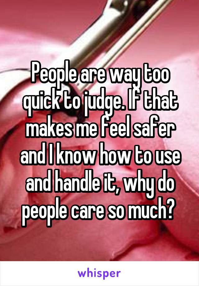 People are way too quick to judge. If that makes me feel safer and I know how to use and handle it, why do people care so much? 