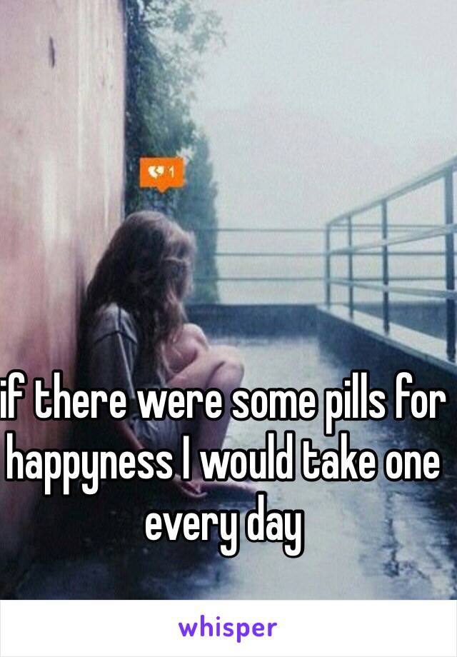 if there were some pills for happyness I would take one every day