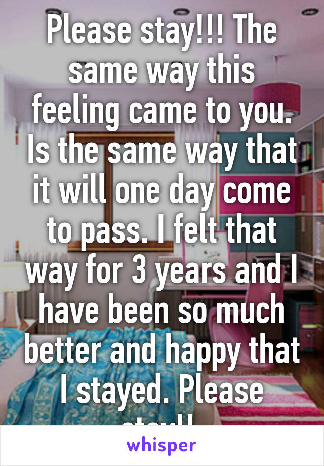 Please stay!!! The same way this feeling came to you. Is the same way that it will one day come to pass. I felt that way for 3 years and I have been so much better and happy that I stayed. Please stay!! 