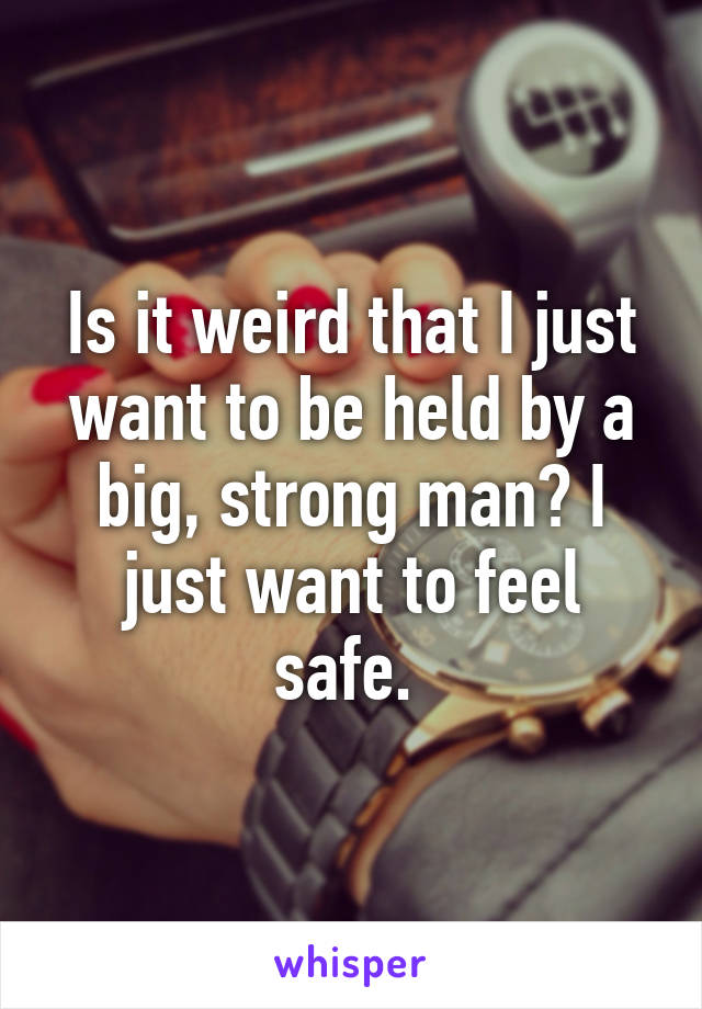 Is it weird that I just want to be held by a big, strong man? I just want to feel safe. 