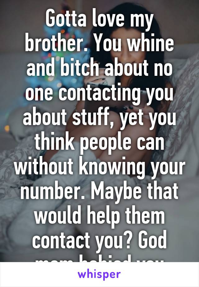 Gotta love my brother. You whine and bitch about no one contacting you about stuff, yet you think people can without knowing your number. Maybe that would help them contact you? God mom babied you