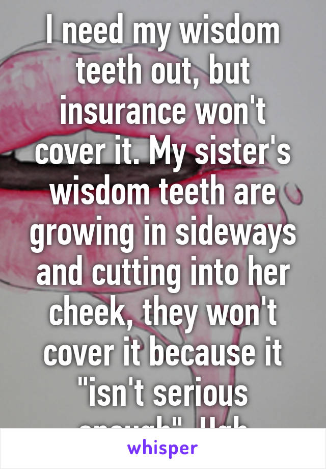 I need my wisdom teeth out, but insurance won't cover it. My sister's wisdom teeth are growing in sideways and cutting into her cheek, they won't cover it because it "isn't serious enough". Ugh