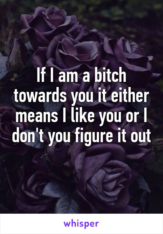 If I am a bitch towards you it either means I like you or I don't you figure it out 