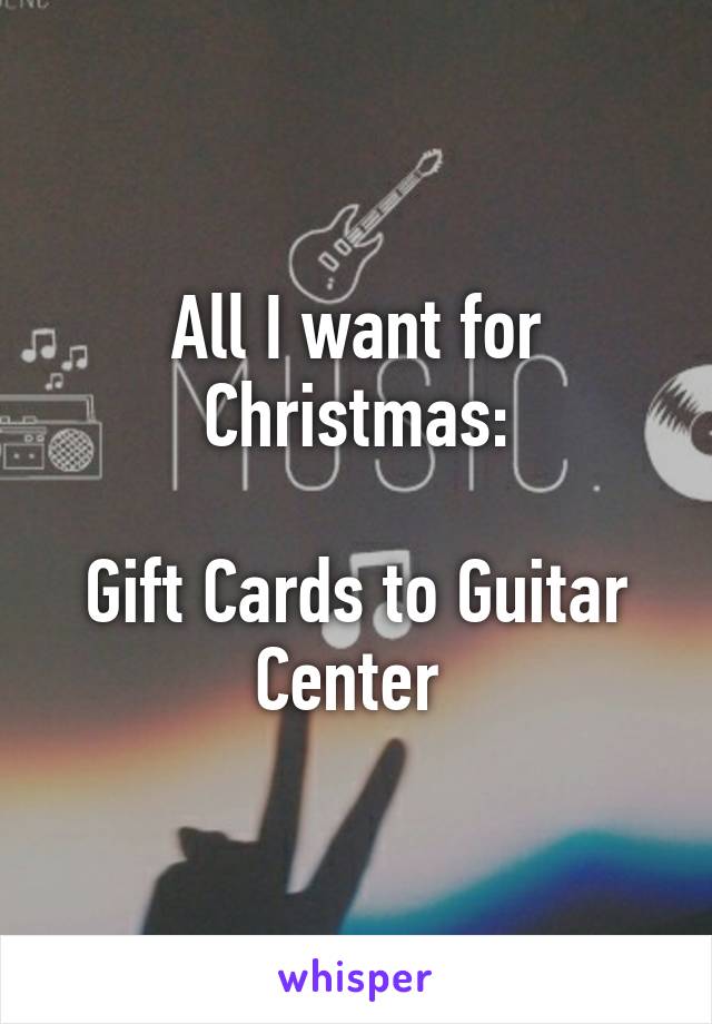 All I want for Christmas:

Gift Cards to Guitar Center 