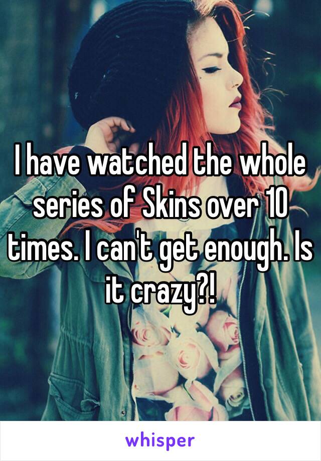 I have watched the whole series of Skins over 10 times. I can't get enough. Is it crazy?!