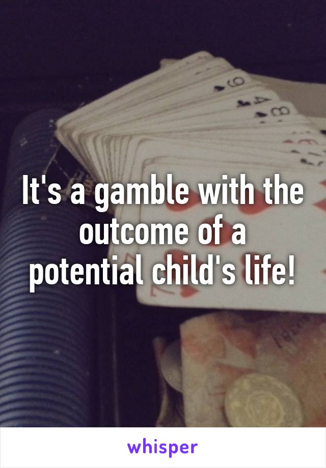 It's a gamble with the outcome of a potential child's life!