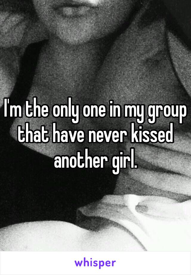 I'm the only one in my group that have never kissed another girl. 