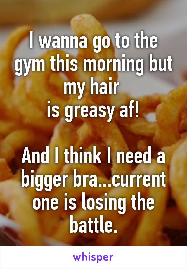 I wanna go to the gym this morning but my hair 
is greasy af!

And I think I need a bigger bra...current one is losing the battle.