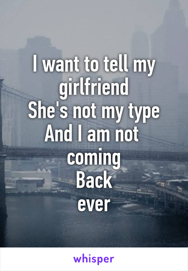 I want to tell my girlfriend
She's not my type
And I am not 
coming
Back
ever