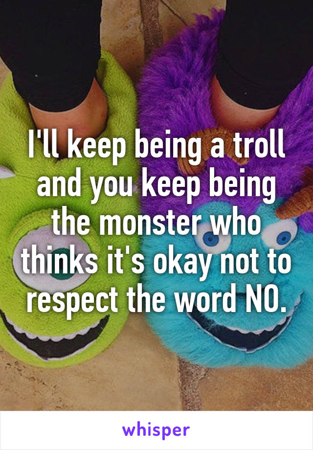 I'll keep being a troll and you keep being the monster who thinks it's okay not to respect the word NO.