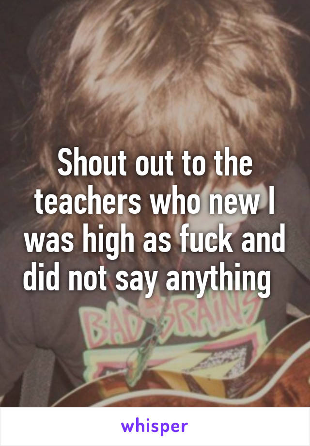 Shout out to the teachers who new I was high as fuck and did not say anything  