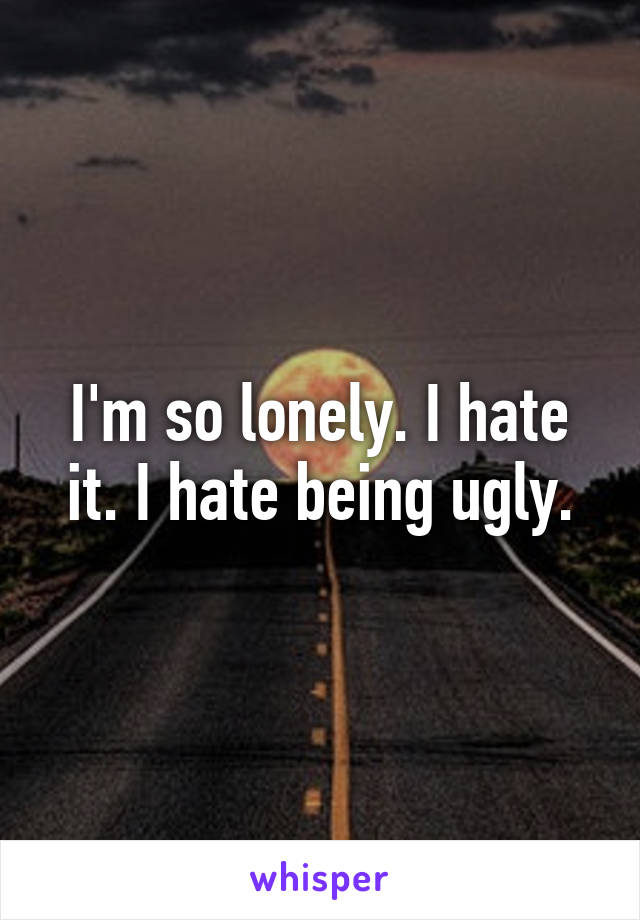 I'm so lonely. I hate it. I hate being ugly.