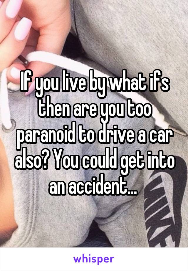 If you live by what ifs then are you too paranoid to drive a car also? You could get into an accident... 