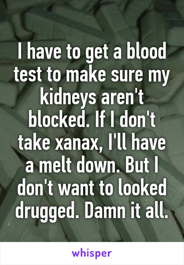 I have to get a blood test to make sure my kidneys aren't blocked. If I don't take xanax, I'll have a melt down. But I don't want to looked drugged. Damn it all.