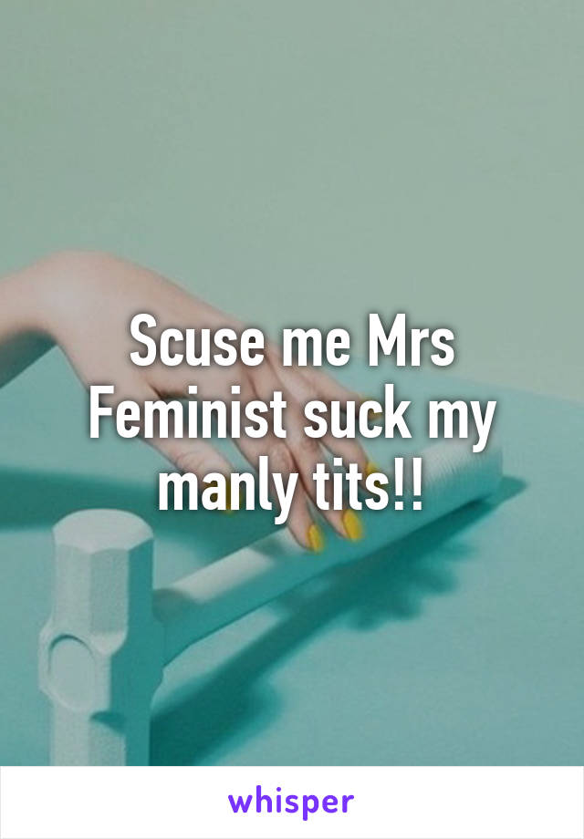 Scuse me Mrs Feminist suck my manly tits!!