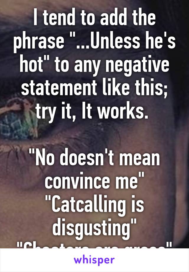 I tend to add the phrase "...Unless he's hot" to any negative statement like this; try it, It works. 

"No doesn't mean convince me"
"Catcalling is disgusting"
"Cheaters are gross"