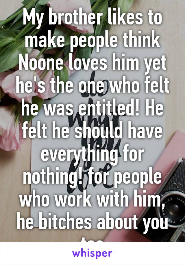 My brother likes to make people think Noone loves him yet he's the one who felt he was entitled! He felt he should have everything for nothing! for people who work with him, he bitches about you too