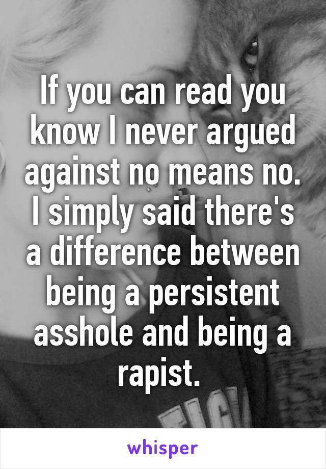 If you can read you know I never argued against no means no. I simply said there's a difference between being a persistent asshole and being a rapist. 