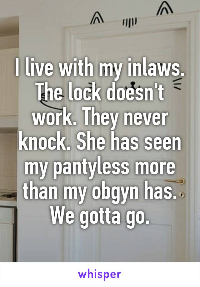 I live with my inlaws. The lock doesn't work. They never knock. She has seen my pantyless more than my obgyn has.
We gotta go.