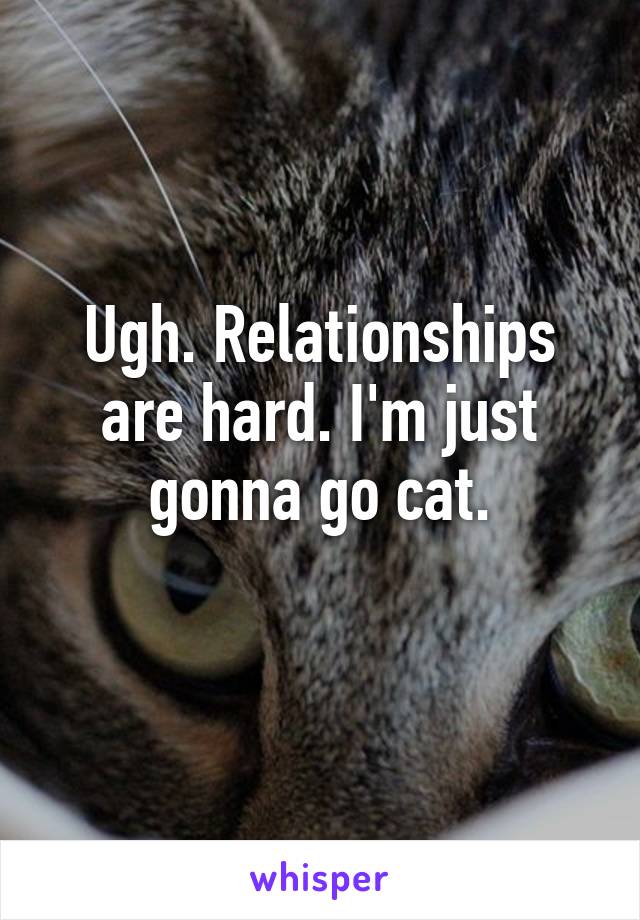 Ugh. Relationships are hard. I'm just gonna go cat.
