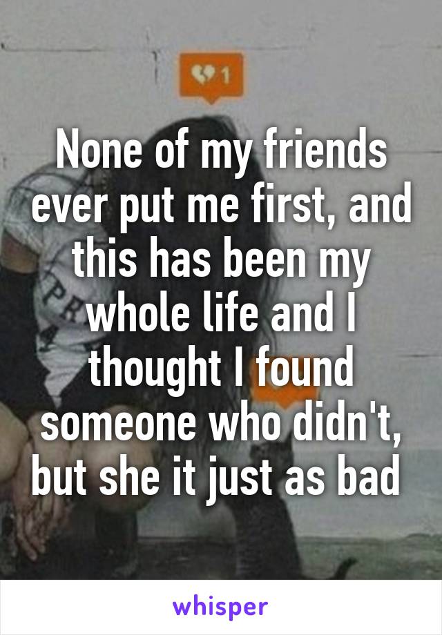 None of my friends ever put me first, and this has been my whole life and I thought I found someone who didn't, but she it just as bad 