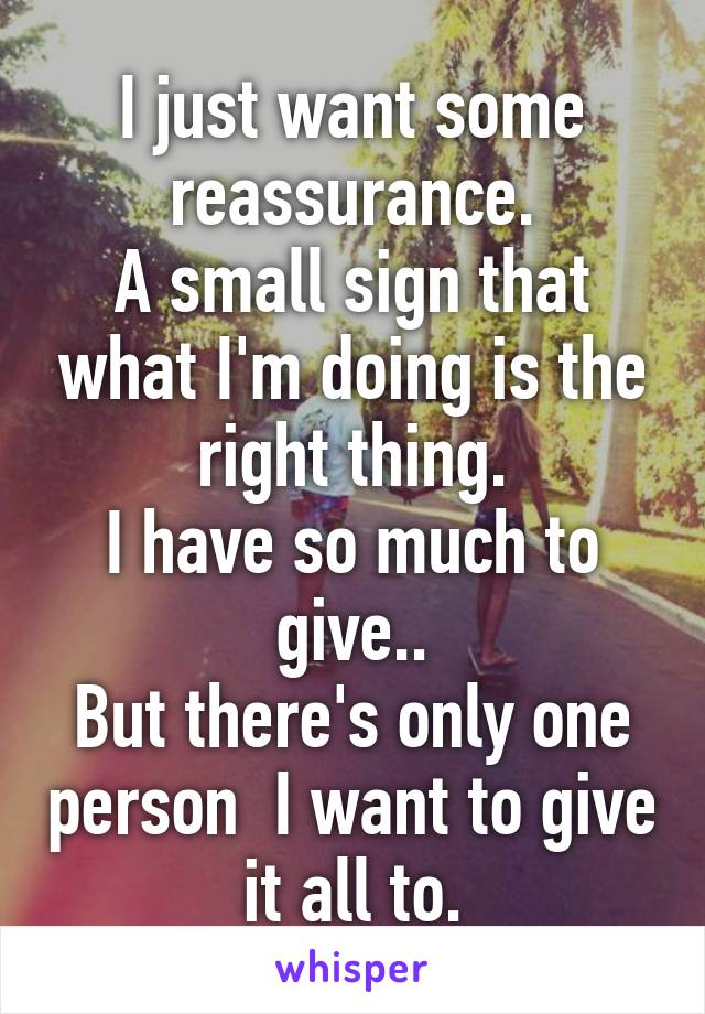 I just want some reassurance.
A small sign that what I'm doing is the right thing.
I have so much to give..
But there's only one person  I want to give it all to.