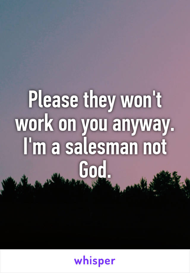 Please they won't work on you anyway. I'm a salesman not God.