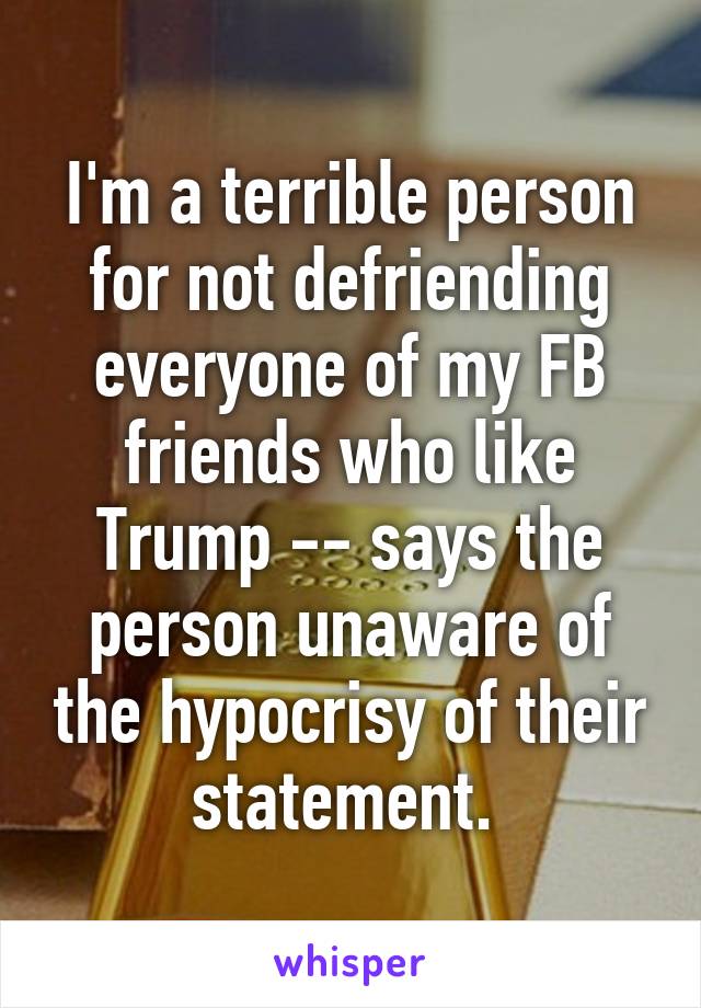 I'm a terrible person for not defriending everyone of my FB friends who like Trump -- says the person unaware of the hypocrisy of their statement. 