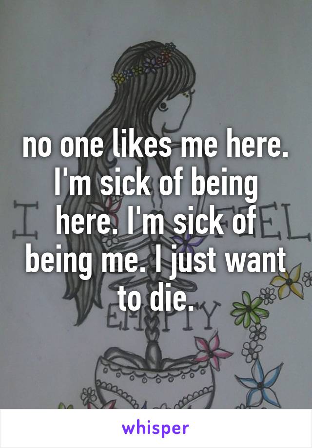 no one likes me here. I'm sick of being here. I'm sick of being me. I just want to die.