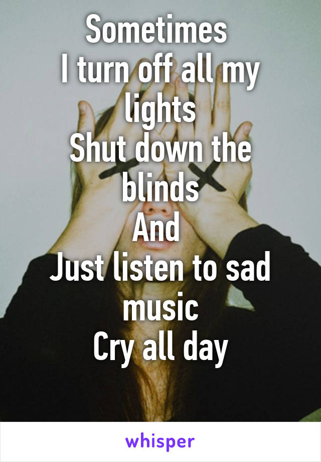 Sometimes 
I turn off all my lights
Shut down the blinds
And 
Just listen to sad music
Cry all day

