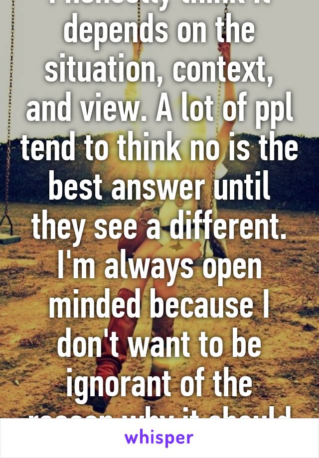 I honestly think it depends on the situation, context, and view. A lot of ppl tend to think no is the best answer until they see a different. I'm always open minded because I don't want to be ignorant of the reason why it should be yes 