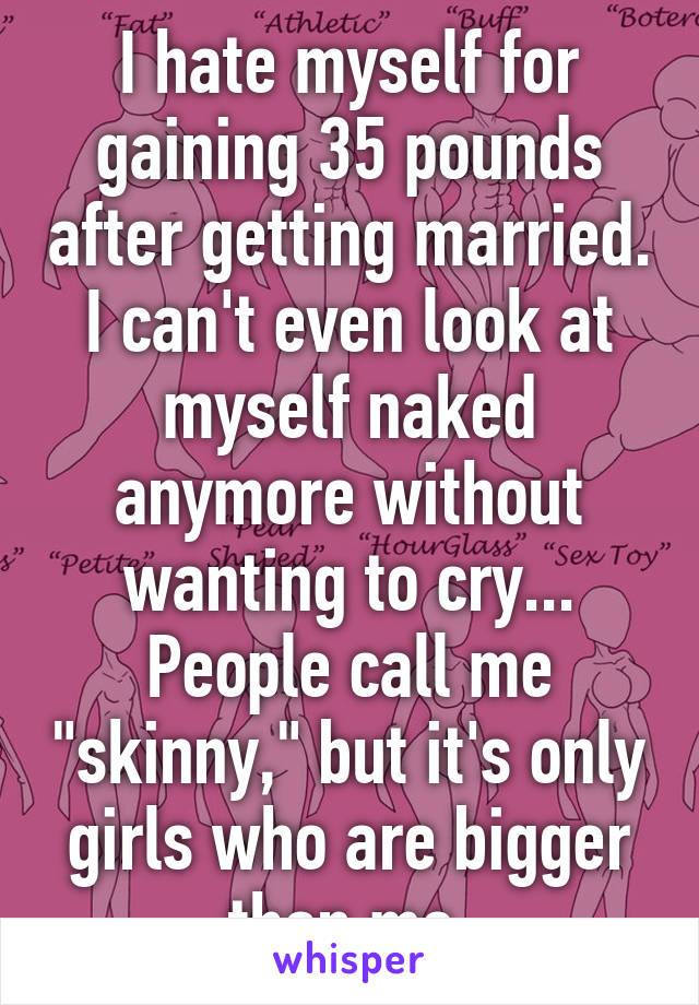 I hate myself for gaining 35 pounds after getting married. I can't even look at myself naked anymore without wanting to cry... People call me "skinny," but it's only girls who are bigger than me.