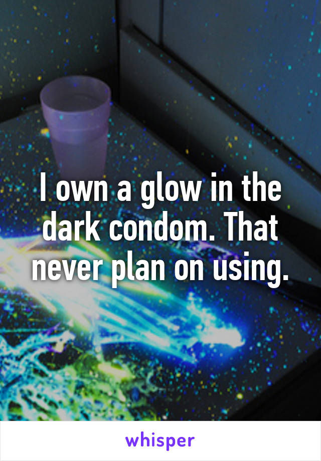 I own a glow in the dark condom. That never plan on using.