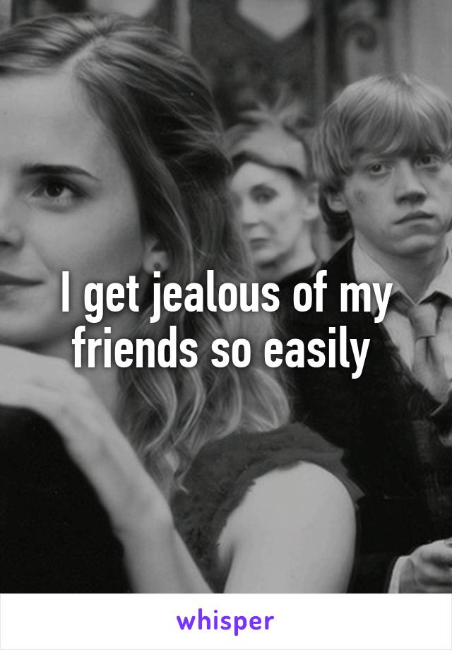 I get jealous of my friends so easily 