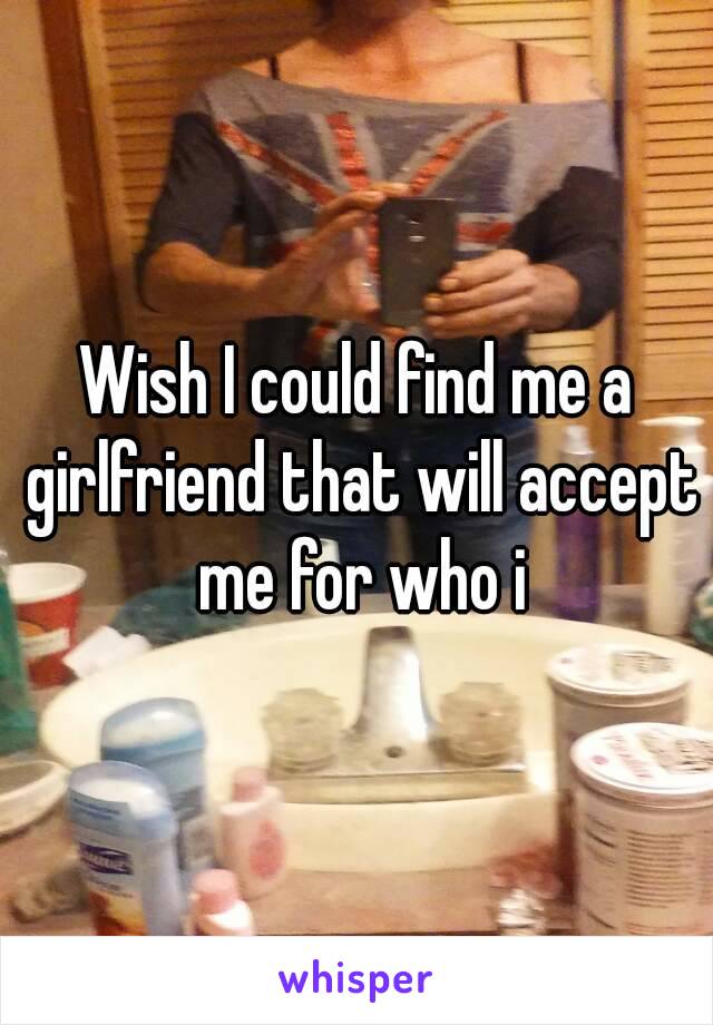 Wish I could find me a girlfriend that will accept me for who i