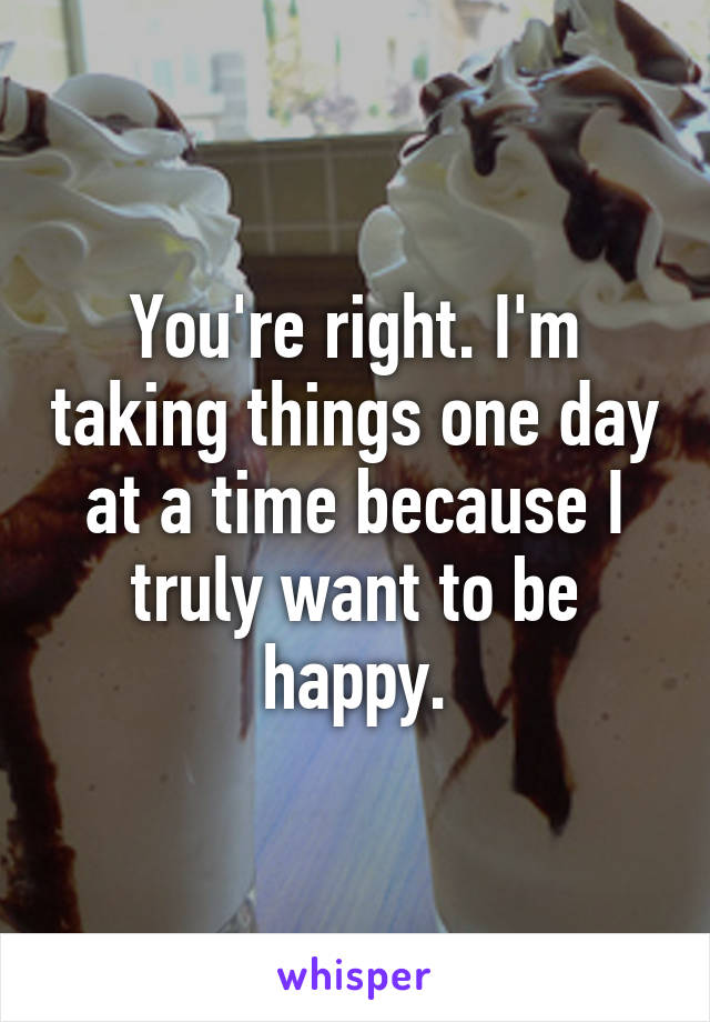 You're right. I'm taking things one day at a time because I truly want to be happy.