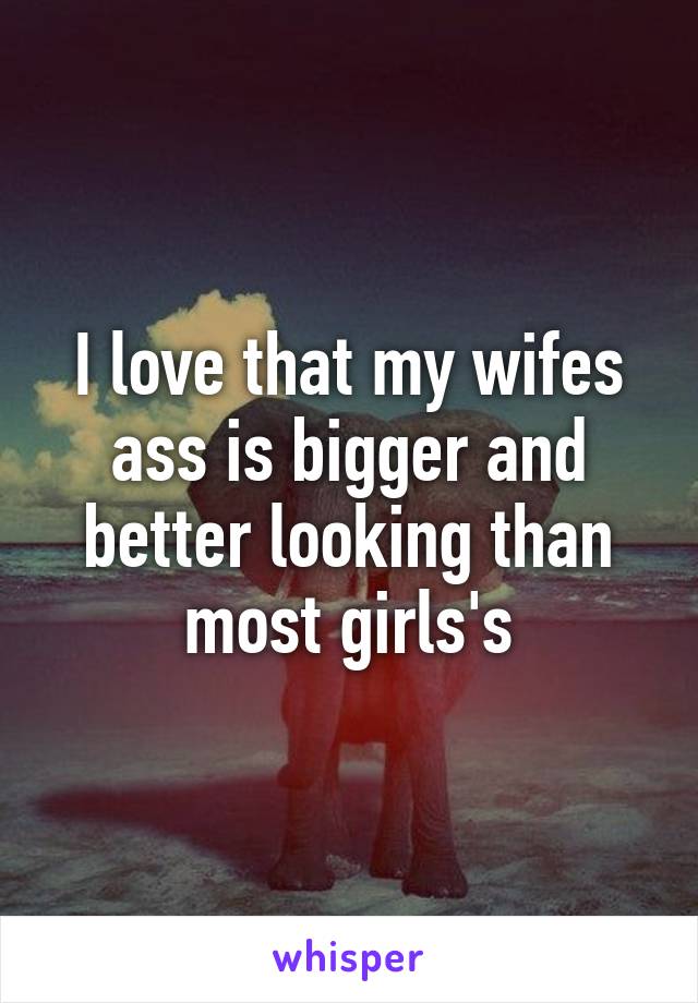 I love that my wifes ass is bigger and better looking than most girls's