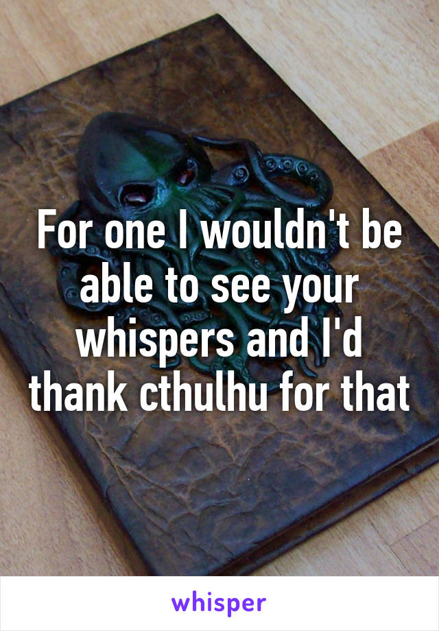 For one I wouldn't be able to see your whispers and I'd thank cthulhu for that